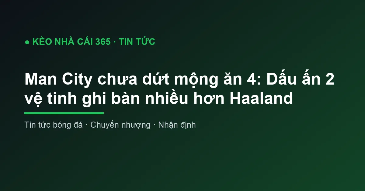 Man City chưa dứt mộng ăn 4: Dấu ấn 2 vệ tinh ghi bàn nhiều hơn Haaland