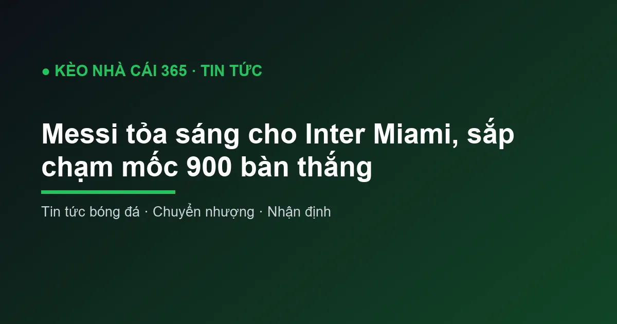 Messi tỏa sáng cho Inter Miami, sắp chạm mốc 900 bàn thắng