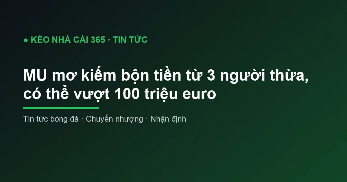 MU mơ kiếm bộn tiền từ 3 người thừa, có thể vượt 100 triệu euro