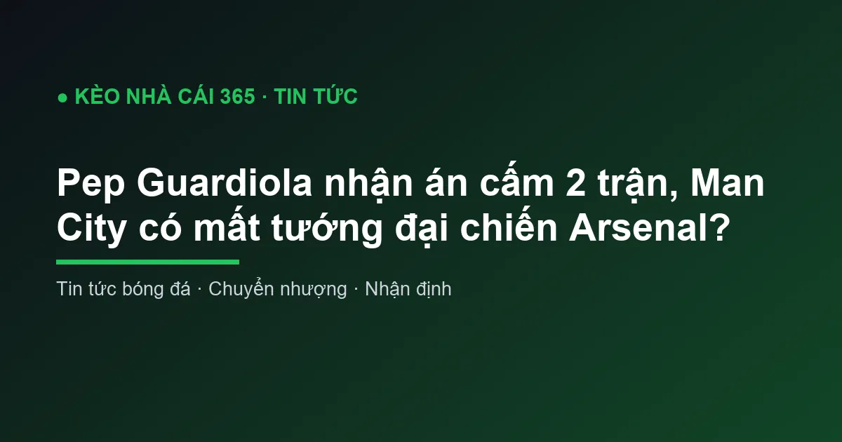 Pep Guardiola nhận án cấm 2 trận, Man City có mất tướng đại chiến Arsenal?